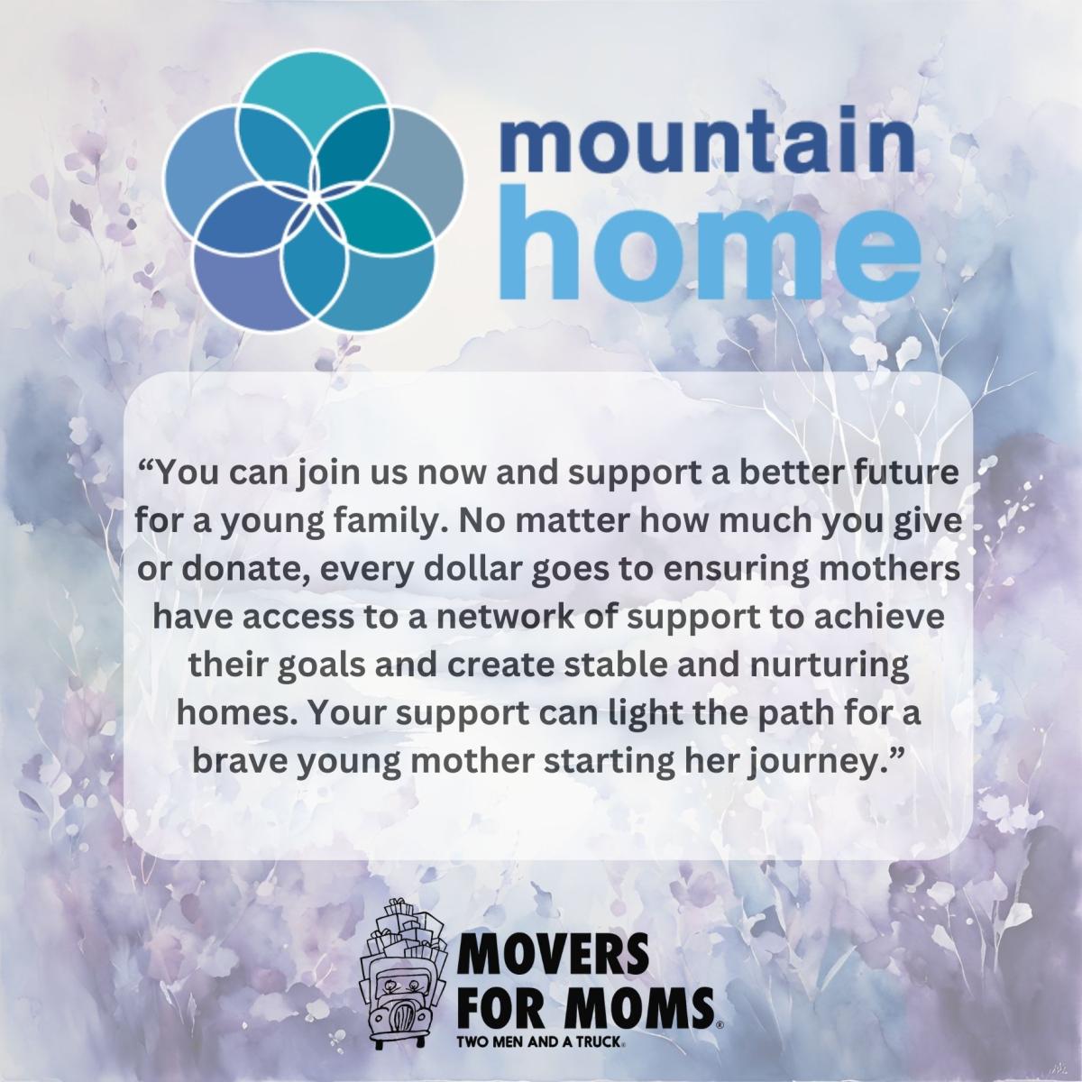 Direct quote from Mountain Home reading, "You can join us now and support a better future for a young family. No matter how much you give or donate, every dollar goes to ensuring mothers have access to a network of support to achieve their goals and create stable and nurturing homes. Your support can light the path for a brave young mother starting her journey." Bottom of page has movers for moms two men and a truck logo.   